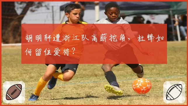 胡明轩遭浙江队高薪挖角，杜锋如何留住爱将？