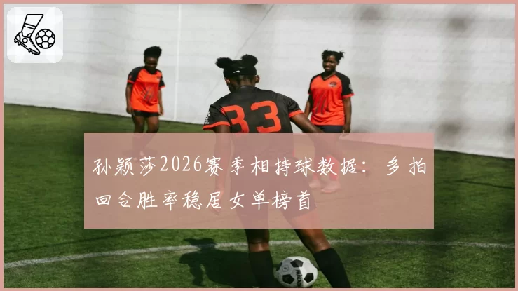 孙颖莎2026赛季相持球数据:多拍回合胜率稳居女单榜首