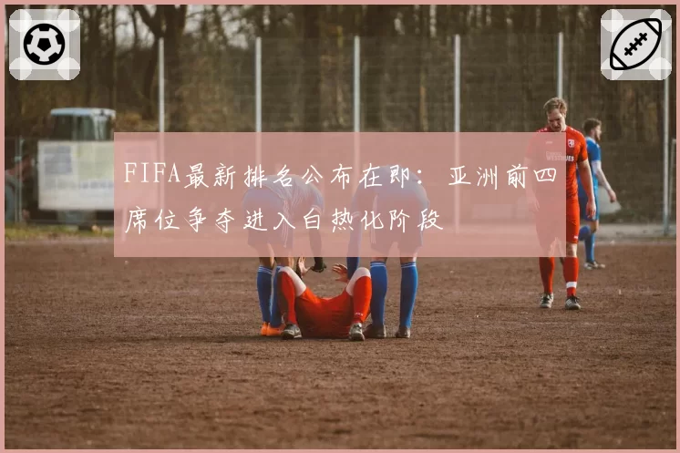 FIFA最新排名公布在即：亚洲前四席位争夺进入白热化阶段