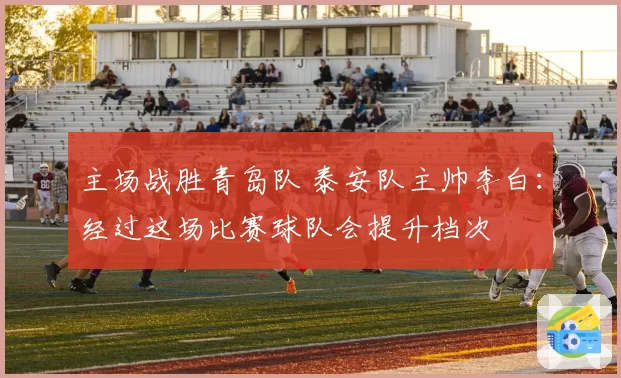 主场战胜青岛队 泰安队主帅李白：经过这场比赛球队会提升档次