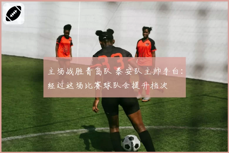 主场战胜青岛队 泰安队主帅李白：经过这场比赛球队会提升档次