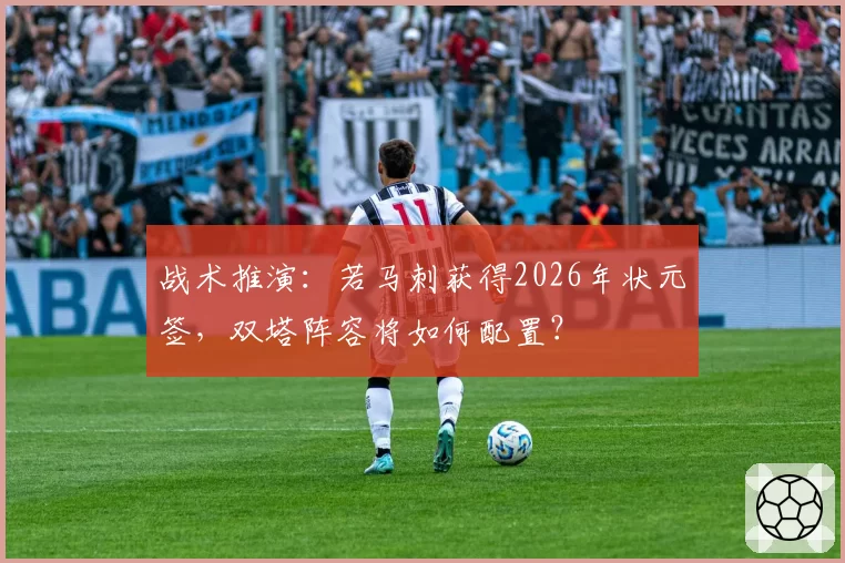 战术推演：若马刺获得2026年状元签，双塔阵容将如何配置？