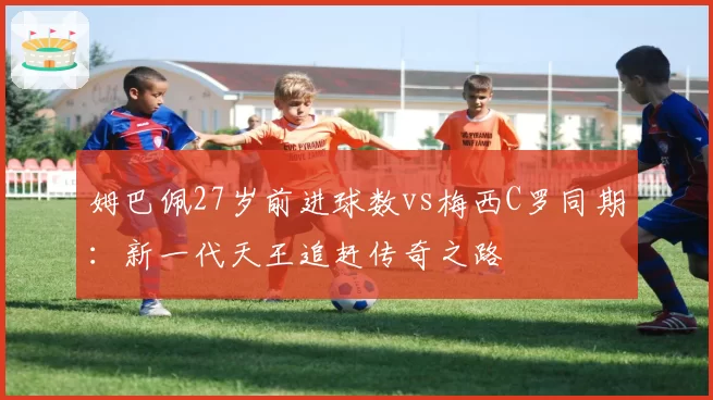 姆巴佩27岁前进球数vs梅西C罗同期：新一代天王追赶传奇之路