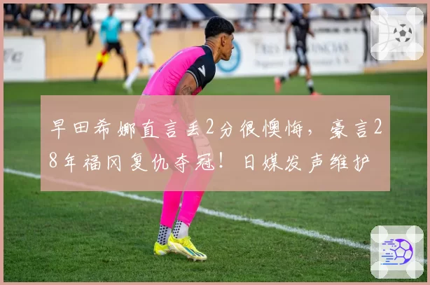 早田希娜直言丢2分很懊悔，豪言28年福冈复仇夺冠！日媒发声维护