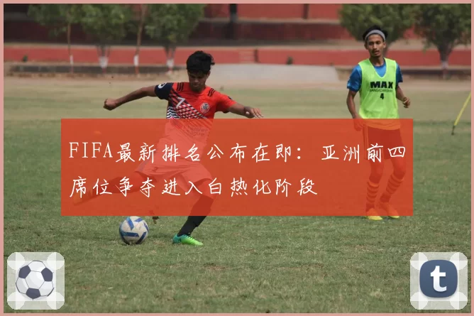 FIFA最新排名公布在即:亚洲前四席位争夺进入白热化阶段