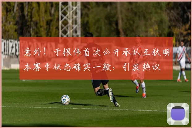 意外！于根伟首次公开承认王秋明本赛季状态确实一般，引发热议