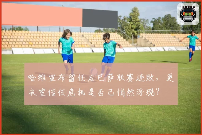 哈维宣布留任后巴萨联赛连败,更衣室信任危机是否已悄然浮现?