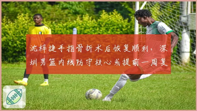 沈梓捷手指骨折术后恢复顺利，深圳男篮内线防守核心或提前一周复出