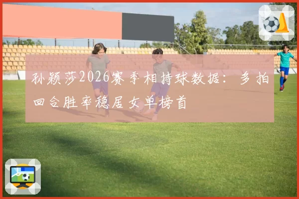 孙颖莎2026赛季相持球数据:多拍回合胜率稳居女单榜首