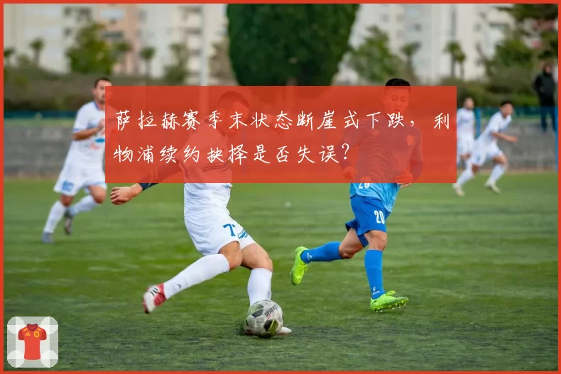 萨拉赫赛季末状态断崖式下跌,利物浦续约抉择是否失误?