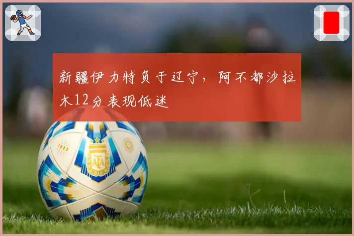 新疆伊力特负于辽宁，阿不都沙拉木12分表现低迷