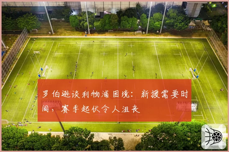 罗伯逊谈利物浦困境:新援需要时间,赛季起伏令人沮丧
