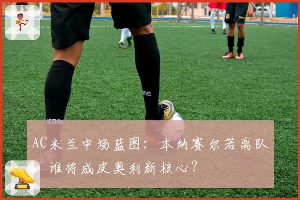 AC米兰中场蓝图：本纳赛尔若离队，谁将成皮奥利新核心？