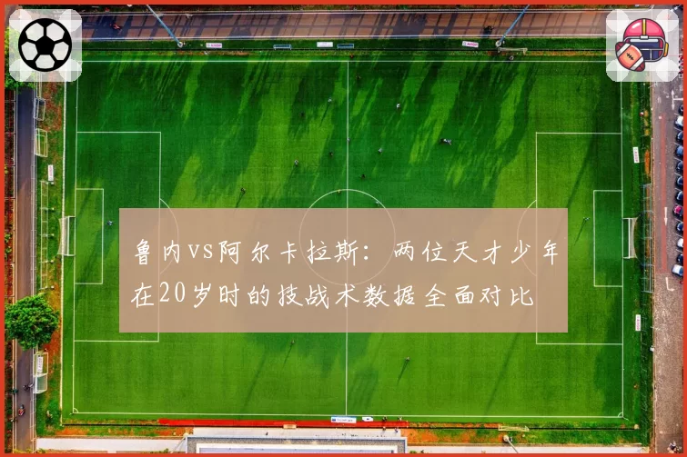 鲁内vs阿尔卡拉斯:两位天才少年在20岁时的技战术数据全面对比