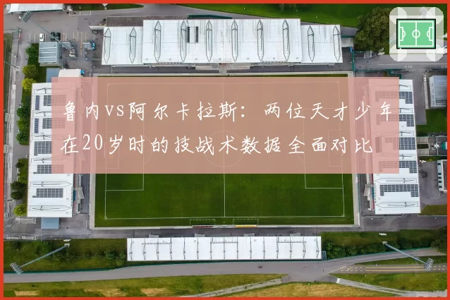 鲁内vs阿尔卡拉斯：两位天才少年在20岁时的技战术数据全面对比