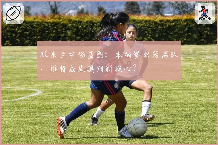 AC米兰中场蓝图：本纳赛尔若离队，谁将成皮奥利新核心？