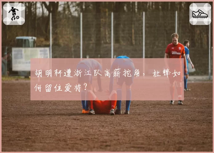胡明轩遭浙江队高薪挖角,杜锋如何留住爱将?