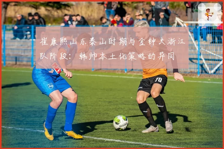 崔康熙山东泰山时期与金钟夫浙江队阶段:韩帅本土化策略的异同