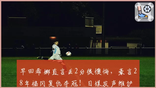 早田希娜直言丢2分很懊悔，豪言28年福冈复仇夺冠！日媒发声维护