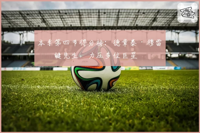 本季第四节得分榜:德章泰·穆雷关键先生,力压多位巨星