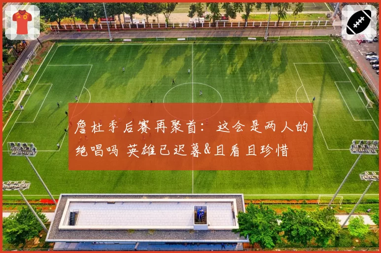 詹杜季后赛再聚首：这会是两人的绝唱吗 英雄已迟暮&且看且珍惜