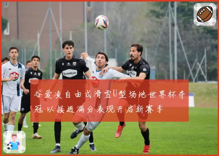 谷爱凌自由式滑雪U型场地世界杯夺冠 以接近满分表现开启新赛季