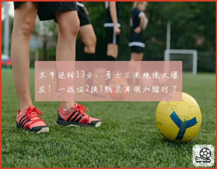 末节逆转13分，勇士三老绝境大爆发！一战证2换1贱卖库明加赌对了