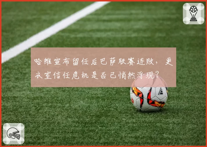 哈维宣布留任后巴萨联赛连败，更衣室信任危机是否已悄然浮现？