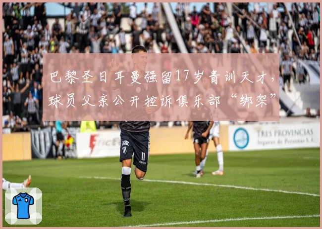 巴黎圣日耳曼强留17岁青训天才，球员父亲公开控诉俱乐部“绑架”